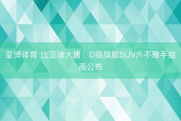 亚博体育 比亚迪大唐：D级旗舰SUV外不雅手绘画公布