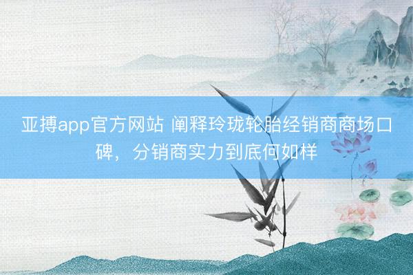 亚搏app官方网站 阐释玲珑轮胎经销商商场口碑，分销商实力到底何如样