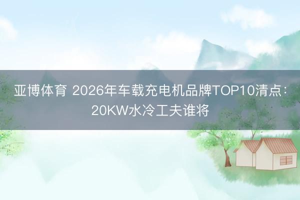 亚博体育 2026年车载充电机品牌TOP10清点:20KW水冷工夫谁将