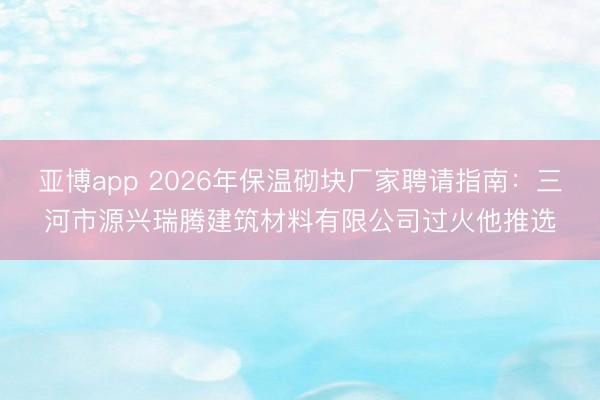 亚博app 2026年保温砌块厂家聘请指南：三河市源兴瑞腾建筑材料有限公司过火他推选