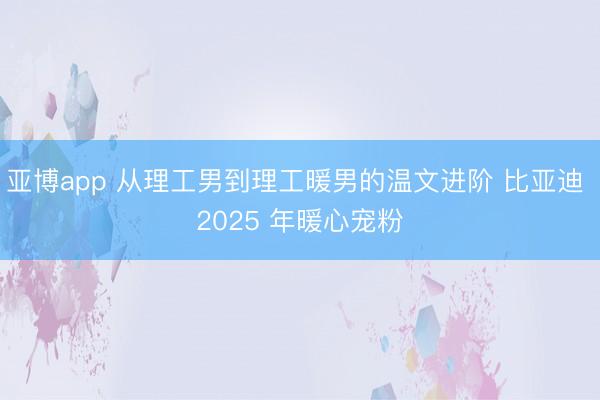 亚博app 从理工男到理工暖男的温文进阶 比亚迪 2025 年暖心宠粉
