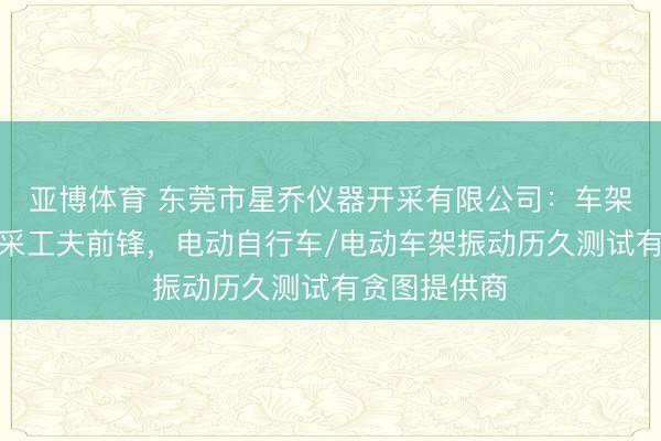 亚博体育 东莞市星乔仪器开采有限公司：车架振动测试开采工夫前锋，电动自行车/电动车架振动历久测试有贪图提供商