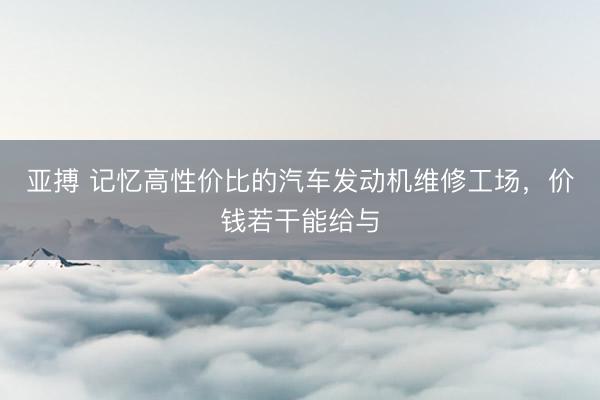 亚搏 记忆高性价比的汽车发动机维修工场,价钱若干能给与