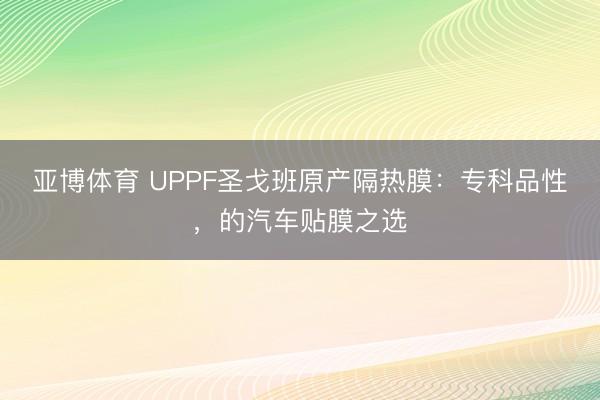 亚博体育 UPPF圣戈班原产隔热膜：专科品性，的汽车贴膜之选