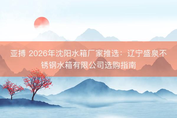 亚搏 2026年沈阳水箱厂家推选：辽宁盛泉不锈钢水箱有限公司选购指南