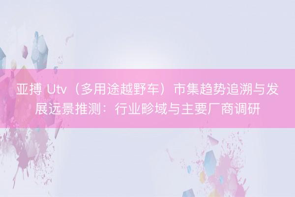 亚搏 Utv（多用途越野车）市集趋势追溯与发展远景推测：行业畛域与主要厂商调研