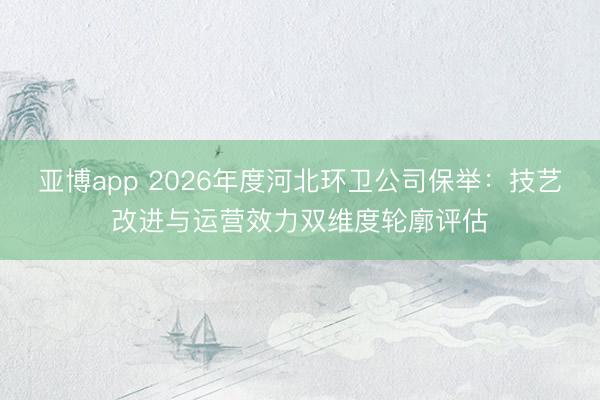 亚博app 2026年度河北环卫公司保举:技艺改进与运营效力双维度轮廓评估