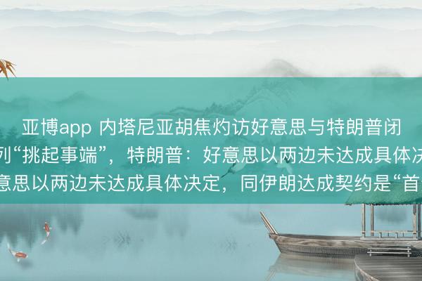 亚博app 内塔尼亚胡焦灼访好意思与特朗普闭门会晤，伊朗斥责以色列“挑起事端”，特朗普：好意思以两边未达成具体决定，同伊朗达成契约是“首选”