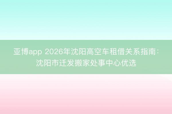 亚博app 2026年沈阳高空车租借关系指南：沈阳市迁发搬家处事中心优选