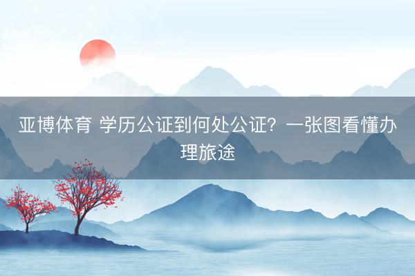 亚博体育 学历公证到何处公证？一张图看懂办理旅途