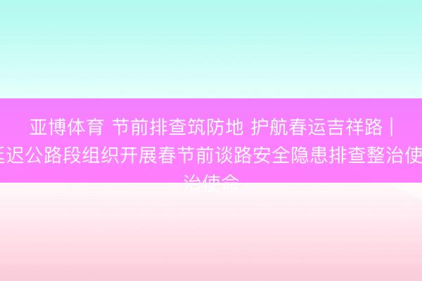 亚博体育 节前排查筑防地 护航春运吉祥路 | 延迟公路段组织开展春节前谈路安全隐患排查整治使命