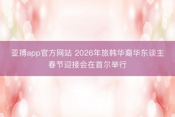 亚搏app官方网站 2026年旅韩华裔华东谈主春节迎接会在首尔举行