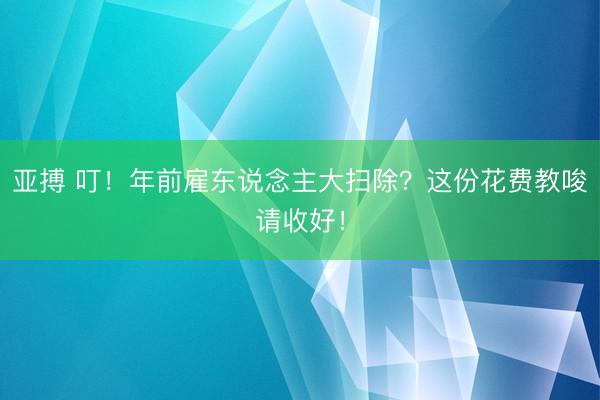 亚搏 叮!年前雇东说念主大扫除?这份花费教唆请收好!