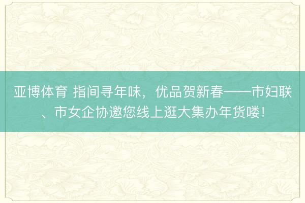 亚博体育 指间寻年味，优品贺新春——市妇联、市女企协邀您线上逛大集办年货喽！