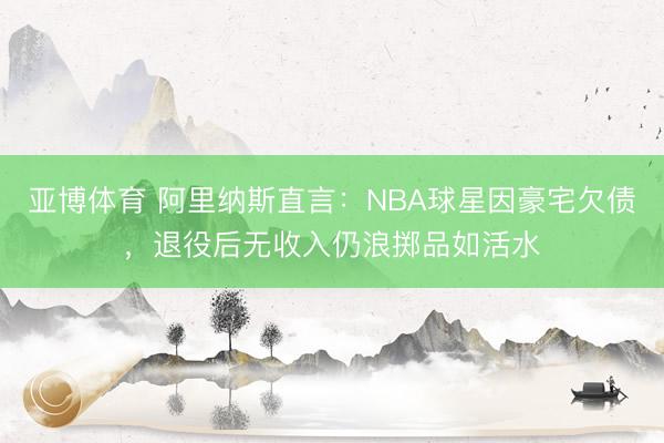 亚博体育 阿里纳斯直言：NBA球星因豪宅欠债，退役后无收入仍浪掷品如活水
