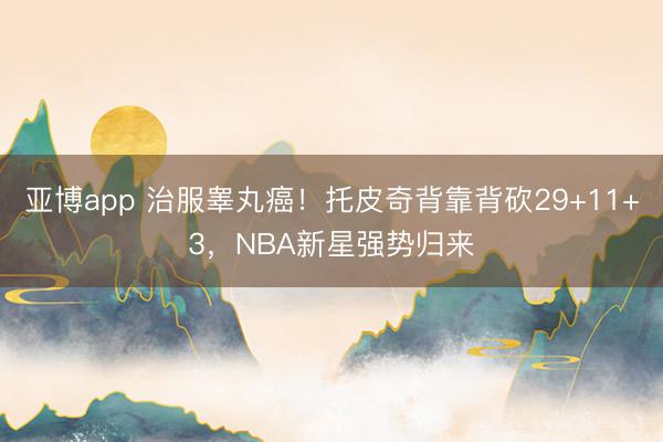 亚博app 治服睾丸癌！托皮奇背靠背砍29+11+3，NBA新星强势归来