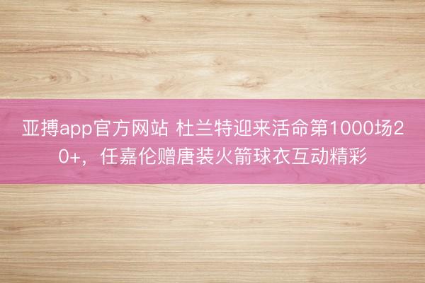 亚搏app官方网站 杜兰特迎来活命第1000场20+,任嘉伦赠唐装火箭球衣互动精彩