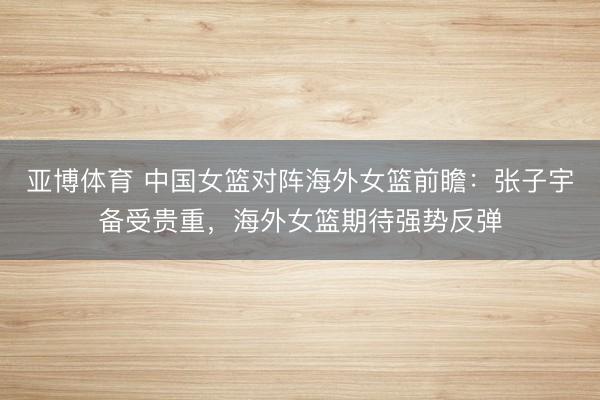 亚博体育 中国女篮对阵海外女篮前瞻：张子宇备受贵重，海外女篮期待强势反弹