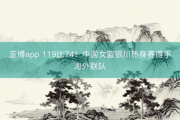 亚博app 119比74！中国女篮银川热身赛得手海外联队