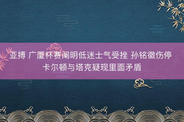 亚搏 广厦杯赛阐明低迷士气受挫 孙铭徽伤停 卡尔顿与塔克疑现里面矛盾