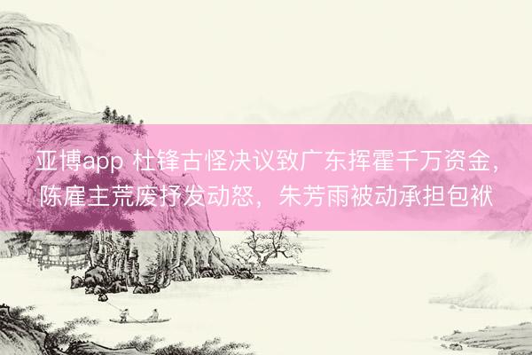 亚博app 杜锋古怪决议致广东挥霍千万资金，陈雇主荒废抒发动怒，朱芳雨被动承担包袱