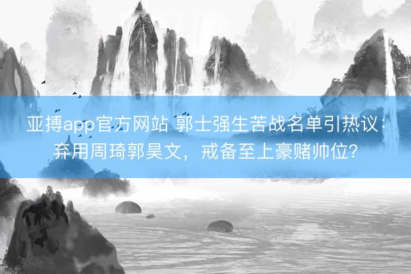 亚搏app官方网站 郭士强生苦战名单引热议：弃用周琦郭昊文，戒备至上豪赌帅位？