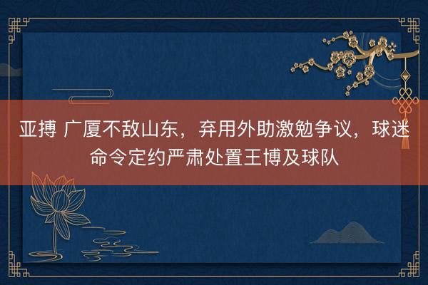 亚搏 广厦不敌山东，弃用外助激勉争议，球迷命令定约严肃处置王博及球队
