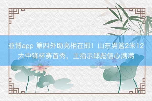 亚博app 第四外助亮相在即！山东男篮2米12大中锋杯赛首秀，主指示邱彪信心满满