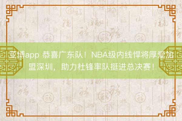 亚博app 恭喜广东队！NBA级内线悍将厚爱加盟深圳，助力杜锋率队挺进总决赛！