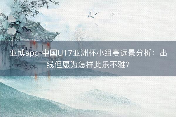 亚博app 中国U17亚洲杯小组赛远景分析：出线但愿为怎样此乐不雅？