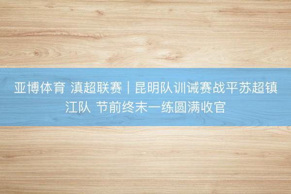 亚博体育 滇超联赛 | 昆明队训诫赛战平苏超镇江队 节前终末一练圆满收官