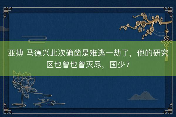 亚搏 马德兴此次确凿是难逃一劫了,他的研究区也曾也曾灭尽,国少7