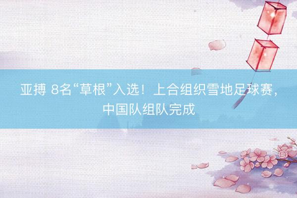 亚搏 8名“草根”入选！上合组织雪地足球赛，中国队组队完成