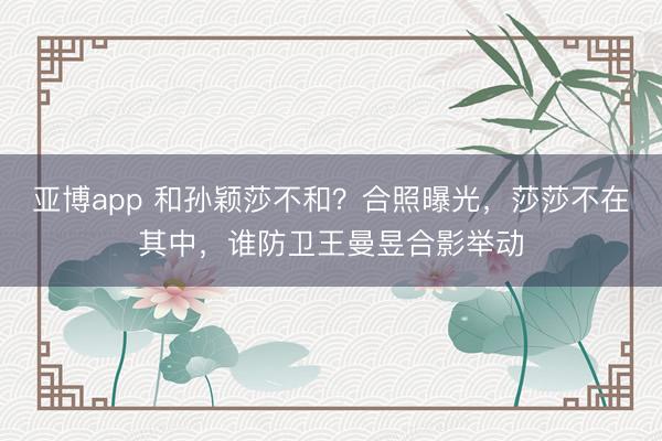 亚博app 和孙颖莎不和？合照曝光，莎莎不在其中，谁防卫王曼昱合影举动
