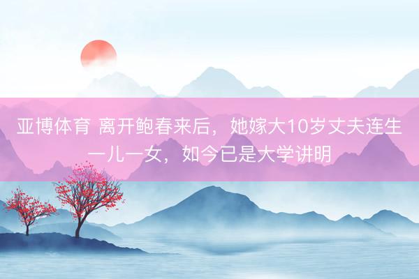 亚博体育 离开鲍春来后，她嫁大10岁丈夫连生一儿一女，如今已是大学讲明