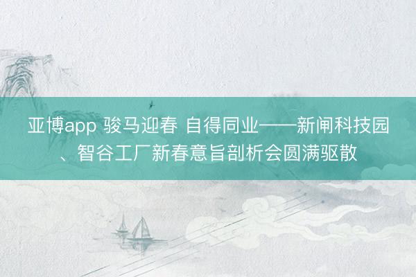 亚博app 骏马迎春 自得同业——新闸科技园、智谷工厂新春意旨剖析会圆满驱散