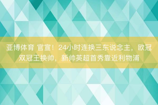 亚博体育 官宣!24小时连换三东说念主,欧冠双冠王换帅,新帅英超首秀靠近利物浦