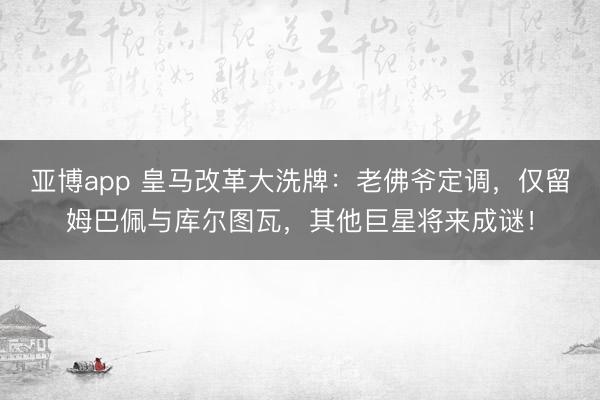 亚博app 皇马改革大洗牌：老佛爷定调，仅留姆巴佩与库尔图瓦，其他巨星将来成谜！