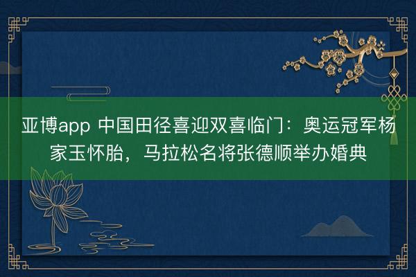 亚博app 中国田径喜迎双喜临门:奥运冠军杨家玉怀胎,马拉松名将张德顺举办婚典