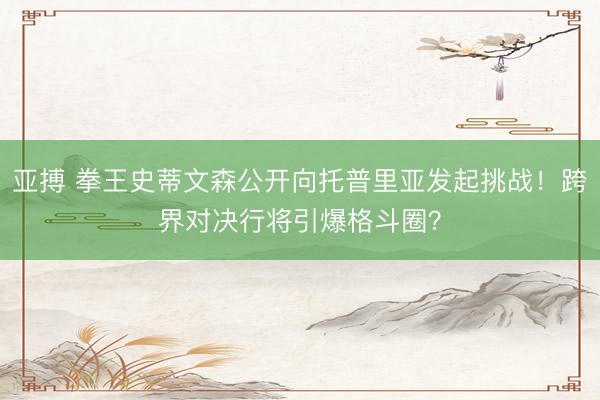 亚搏 拳王史蒂文森公开向托普里亚发起挑战！跨界对决行将引爆格斗圈？