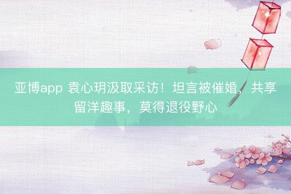亚博app 袁心玥汲取采访！坦言被催婚，共享留洋趣事，莫得退役野心