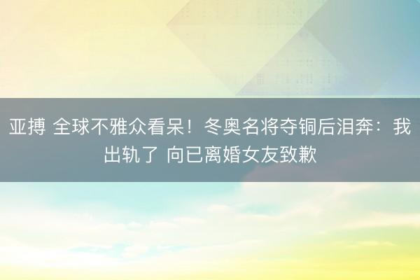 亚搏 全球不雅众看呆！冬奥名将夺铜后泪奔：我出轨了 向已离婚女友致歉