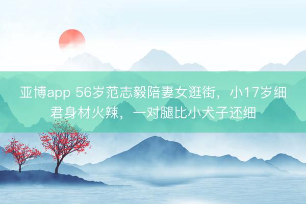 亚博app 56岁范志毅陪妻女逛街，小17岁细君身材火辣，一对腿比小犬子还细