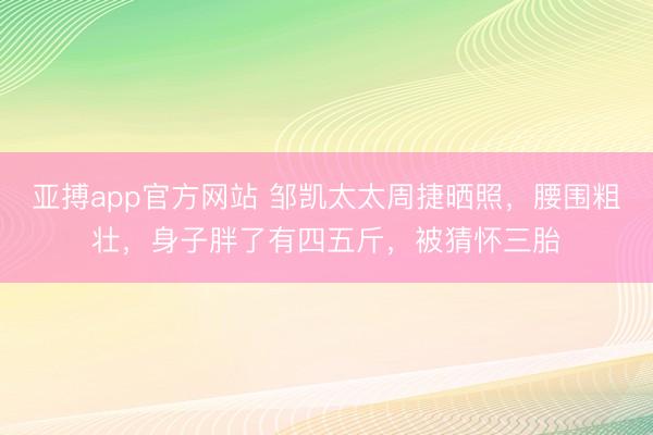 亚搏app官方网站 邹凯太太周捷晒照,腰围粗壮,身子胖了有四五斤,被猜怀三胎