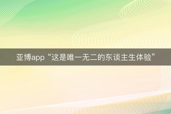 亚博app “这是唯一无二的东谈主生体验”