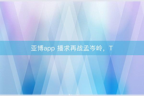 亚博app 播求再战孟岑岭,T