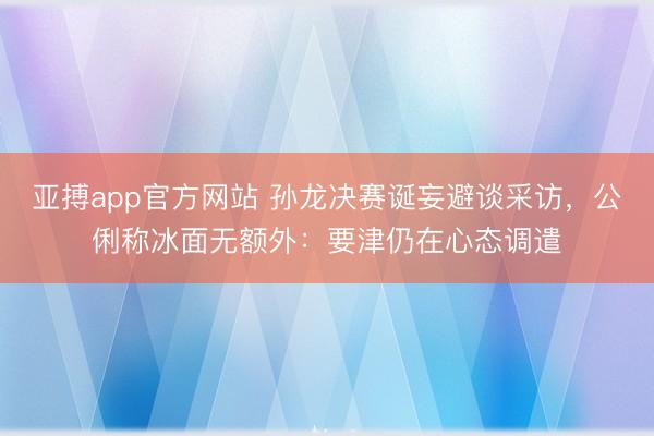 亚搏app官方网站 孙龙决赛诞妄避谈采访，公俐称冰面无额外：要津仍在心态调遣