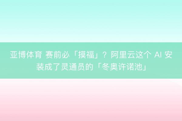亚博体育 赛前必「摸福」？阿里云这个 AI 安装成了灵通员的「冬奥许诺池」