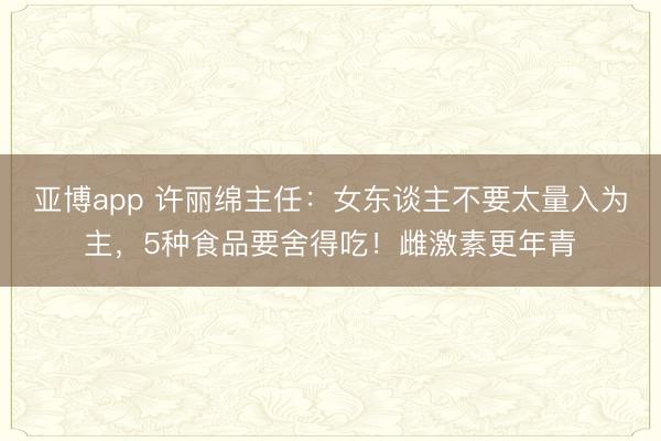 亚博app 许丽绵主任:女东谈主不要太量入为主,5种食品要舍得吃!雌激素更年青