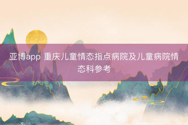 亚博app 重庆儿童情态指点病院及儿童病院情态科参考